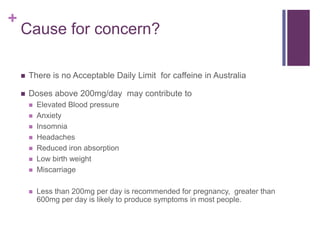+
Cause for concern?
 There is no Acceptable Daily Limit for caffeine in Australia
 Doses above 200mg/day may contribute to
 Elevated Blood pressure
 Anxiety
 Insomnia
 Headaches
 Reduced iron absorption
 Low birth weight
 Miscarriage
 Less than 200mg per day is recommended for pregnancy, greater than
600mg per day is likely to produce symptoms in most people.
 
