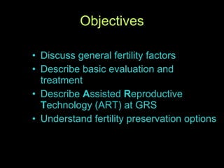 Objectives Discuss general fertility factors  Describe basic evaluation and treatment Describe  A ssisted  R eproductive  T echnology (ART) at GRS Understand fertility preservation options 