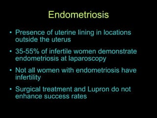 Endometriosis Presence of uterine lining in locations outside the uterus 35-55% of infertile women demonstrate endometriosis at laparoscopy Not all women with endometriosis have infertility Surgical treatment and Lupron do not enhance success rates 