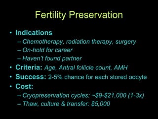 Fertility Preservation Indications Chemotherapy, radiation therapy, surgery On-hold for career Haven’t found partner Criteria:  Age, Antral follicle count, AMH Success:  2-5% chance for each stored oocyte Cost:  Cryopreservation cycles: ~$9-$21,000 (1-3x) Thaw, culture & transfer: $5,000 