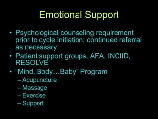 Emotional Support Psychological counseling requirement prior to cycle initiation; continued referral as necessary Patient support groups, AFA, INCIID, RESOLVE “Mind, Body…Baby” Program Acupuncture Massage Exercise Support 