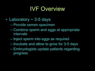 IVF Overview Laboratory ~ 3-5 days Provide semen specimen Combine sperm and eggs at appropriate intervals Inject sperm into eggs as required Incubate and allow to grow for 3-5 days Embryologists update patients regarding progress 
