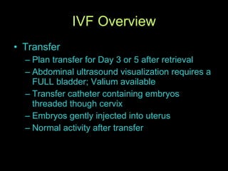 IVF Overview Transfer Plan transfer for Day 3 or 5 after retrieval Abdominal ultrasound visualization requires a FULL bladder; Valium available Transfer catheter containing embryos threaded though cervix Embryos gently injected into uterus Normal activity after transfer 
