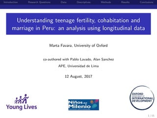 Introduction Research Questions Data Descriptives Methods Results Conclusions
Understanding teenage fertility, cohabitation and
marriage in Peru: an analysis using longitudinal data
Marta Favara, University of Oxford
co-authored with Pablo Lavado, Alan Sanchez
APE, Universidad de Lima
12 August, 2017
1 / 15
 