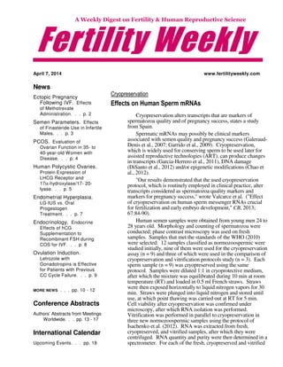 Fertility Weekly
A Weekly Digest on Fertility & Human Reproductive Science
April 7, 2014
News
Ectopic Pregnancy
Following IVF. Effects
of Methotrexate
Administration. . . p. 2
Semen Parameters. Effects
of Finasteride Use in Infertile
Males. . . p. 3
PCOS. Evaluation of
Ovarian Function in 35- to
40-year-old Women with
Disease. . . p. 4
Human Polycystic Ovaries.
Protein Expression of
LHCG Receptor and
17α-hydroxylase/17- 20-
lyase. . . p. 5
Endometrial Hyperplasia.
LG-IUS vs. Oral
Progestogen
Treatment. . . p. 7
Endocrinology. Endocrine
Effects of hCG
Supplementation to
Recombinant FSH during
COS for IVF. . . p. 8
Ovulation Induction.
Letrozole with
Gonadotropins is Effective
for Patients with Previous
CC Cycle Failure. . . p. 9
MORE NEWS . . . pp. 10 - 12
Conference Abstracts
Authors’ Abstracts from Meetings
Worldwide. . . pp. 13 - 17
International Calendar
Upcoming Events. . . pp. 18
www.fertilityweekly.com
Cryopreservation
Effects on Human Sperm mRNAs
Cryopreservation alters transcripts that are markers of
spermatozoa quality and of pregnancy success, states a study
from Spain.
Spermatic mRNAs may possibly be clinical markers
associated with semen quality and pregnancy success (Galeraud-
Denis et al., 2007; Garrido et al., 2009). Cryopreservation,
which is widely used for conserving sperm to be used later for
assisted reproductive technologies (ART), can produce changes
in transcripts (Garcia-Herrero et al., 2011), DNA damage
(DiSanto et al., 2012) and/or epigenetic modifications (Chao et
al., 2012).
"Our results demonstrated that the used cryopreservation
protocol, which is routinely employed in clinical practice, alter
transcripts considered as spermatozoa quality markers and
markers for pregnancy success," wrote Valcarce et al. ("Effect
of cryopreservation on human sperm messenger RNAs crucial
for fertilization and early embryo development," CB, 2013;
67:84-90).
Human semen samples were obtained from young men 24 to
28 years old. Morphology and counting of spermatozoa were
conducted; phase contrast microscopy was used on fresh
samples. Samples that met the standards of the WHO (2010)
were selected: 12 samples classified as normozoospermic were
studied initially, nine of them were used for the cryopreservation
assay (n = 9) and three of which were used in the comparison of
cryopreservation and vitrification protocols study (n = 3). Each
sperm sample (n = 9) was cryopreserved using the same
protocol. Samples were diluted 1:1 in cryoprotective medium,
after which the mixture was equilibrated during 10 min at room
temperature (RT) and loaded in 0.5 ml French straws. Straws
were then exposed horizontally to liquid nitrogen vapors for 30
min. Straws were plunged into liquid nitrogen and stored until
use, at which point thawing was carried out at RT for 5 min.
Cell viability after cryopreservation was confirmed under
microscopy, after which RNA isolation was performed.
Vitrification was performed in parallel to cryopreservation in
three new normozoospermic samples using the protocol of
Isachenko et al. (2012). RNA was extracted from fresh,
cryopreserved, and vitrified samples, after which they were
centrifuged. RNA quantity and purity were then determined in a
spectrometer. For each of the fresh, cryopreserved and vitrified
 