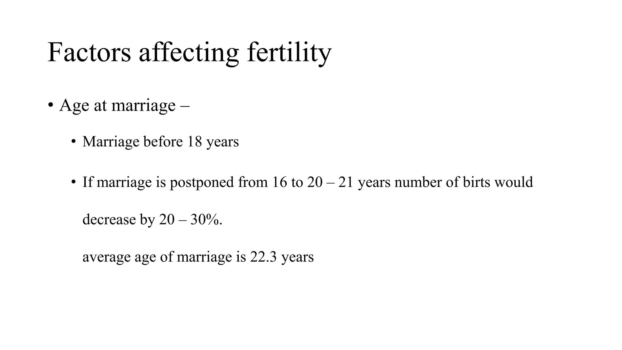 Factors affecting fertility
• Age at marriage –
• Marriage before 18 years
• If marriage is postponed from 16 to 20 – 21 years number of birts would
decrease by 20 – 30%.
average age of marriage is 22.3 years
 
