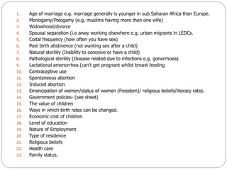 1. Age of marriage e.g. marriage generally is younger in sub Saharan Africa than Europe.
2. Monogamy/Pologamy (e.g. muslim...