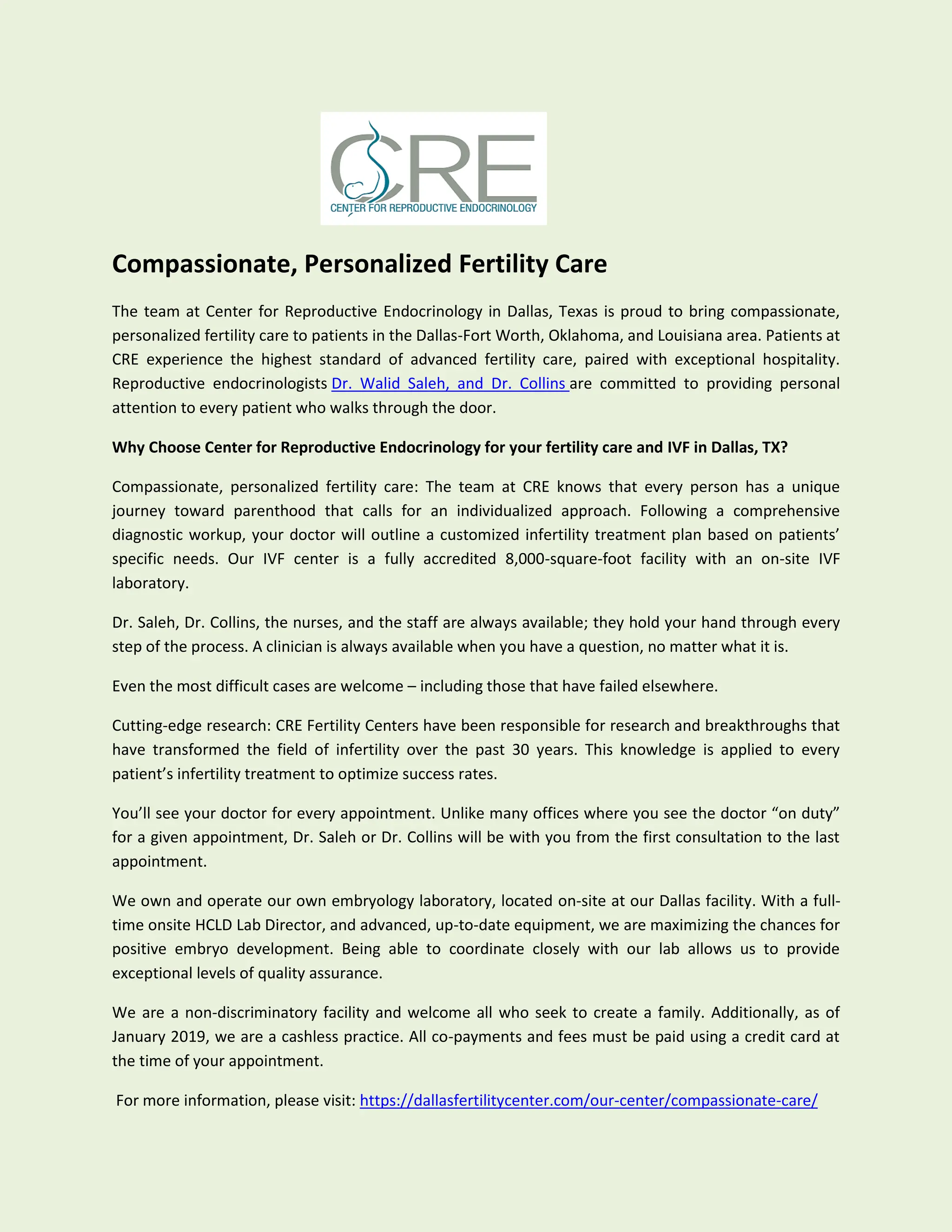 Compassionate, Personalized Fertility Care
The team at Center for Reproductive Endocrinology in Dallas, Texas is proud to bring compassionate,
personalized fertility care to patients in the Dallas-Fort Worth, Oklahoma, and Louisiana area. Patients at
CRE experience the highest standard of advanced fertility care, paired with exceptional hospitality.
Reproductive endocrinologists Dr. Walid Saleh, and Dr. Collins are committed to providing personal
attention to every patient who walks through the door.
Why Choose Center for Reproductive Endocrinology for your fertility care and IVF in Dallas, TX?
Compassionate, personalized fertility care: The team at CRE knows that every person has a unique
journey toward parenthood that calls for an individualized approach. Following a comprehensive
diagnostic workup, your doctor will outline a customized infertility treatment plan based on patients’
specific needs. Our IVF center is a fully accredited 8,000-square-foot facility with an on-site IVF
laboratory.
Dr. Saleh, Dr. Collins, the nurses, and the staff are always available; they hold your hand through every
step of the process. A clinician is always available when you have a question, no matter what it is.
Even the most difficult cases are welcome – including those that have failed elsewhere.
Cutting-edge research: CRE Fertility Centers have been responsible for research and breakthroughs that
have transformed the field of infertility over the past 30 years. This knowledge is applied to every
patient’s infertility treatment to optimize success rates.
You’ll see your doctor for every appointment. Unlike many offices where you see the doctor “on duty”
for a given appointment, Dr. Saleh or Dr. Collins will be with you from the first consultation to the last
appointment.
We own and operate our own embryology laboratory, located on-site at our Dallas facility. With a full-
time onsite HCLD Lab Director, and advanced, up-to-date equipment, we are maximizing the chances for
positive embryo development. Being able to coordinate closely with our lab allows us to provide
exceptional levels of quality assurance.
We are a non-discriminatory facility and welcome all who seek to create a family. Additionally, as of
January 2019, we are a cashless practice. All co-payments and fees must be paid using a credit card at
the time of your appointment.
For more information, please visit: https://dallasfertilitycenter.com/our-center/compassionate-care/
 