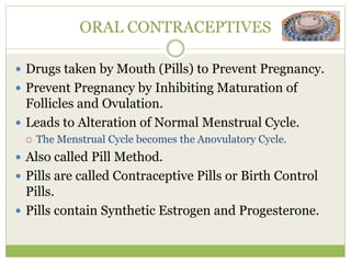 ORAL CONTRACEPTIVES
 Drugs taken by Mouth (Pills) to Prevent Pregnancy.
 Prevent Pregnancy by Inhibiting Maturation of
Follicles and Ovulation.
 Leads to Alteration of Normal Menstrual Cycle.
 The Menstrual Cycle becomes the Anovulatory Cycle.
 Also called Pill Method.
 Pills are called Contraceptive Pills or Birth Control
Pills.
 Pills contain Synthetic Estrogen and Progesterone.
 
