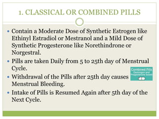 1. CLASSICAL OR COMBINED PILLS
 Contain a Moderate Dose of Synthetic Estrogen like
Ethinyl Estradiol or Mestranol and a Mild Dose of
Synthetic Progesterone like Norethindrone or
Norgestral.
 Pills are taken Daily from 5 to 25th day of Menstrual
Cycle.
 Withdrawal of the Pills after 25th day causes
Menstrual Bleeding.
 Intake of Pills is Resumed Again after 5th day of the
Next Cycle.
 