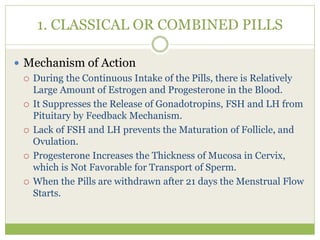 1. CLASSICAL OR COMBINED PILLS
 Mechanism of Action
 During the Continuous Intake of the Pills, there is Relatively
Large Amount of Estrogen and Progesterone in the Blood.
 It Suppresses the Release of Gonadotropins, FSH and LH from
Pituitary by Feedback Mechanism.
 Lack of FSH and LH prevents the Maturation of Follicle, and
Ovulation.
 Progesterone Increases the Thickness of Mucosa in Cervix,
which is Not Favorable for Transport of Sperm.
 When the Pills are withdrawn after 21 days the Menstrual Flow
Starts.
 