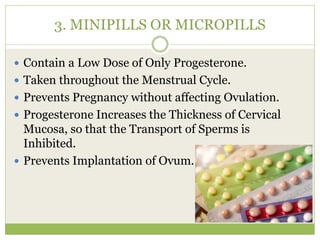 3. MINIPILLS OR MICROPILLS
 Contain a Low Dose of Only Progesterone.
 Taken throughout the Menstrual Cycle.
 Prevents Pregnancy without affecting Ovulation.
 Progesterone Increases the Thickness of Cervical
Mucosa, so that the Transport of Sperms is
Inhibited.
 Prevents Implantation of Ovum.
 