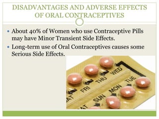 DISADVANTAGES AND ADVERSE EFFECTS
OF ORAL CONTRACEPTIVES
 About 40% of Women who use Contraceptive Pills
may have Minor Transient Side Effects.
 Long-term use of Oral Contraceptives causes some
Serious Side Effects.
 