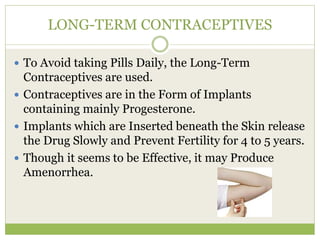 LONG-TERM CONTRACEPTIVES
 To Avoid taking Pills Daily, the Long-Term
Contraceptives are used.
 Contraceptives are in the Form of Implants
containing mainly Progesterone.
 Implants which are Inserted beneath the Skin release
the Drug Slowly and Prevent Fertility for 4 to 5 years.
 Though it seems to be Effective, it may Produce
Amenorrhea.
 