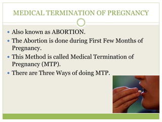 MEDICAL TERMINATION OF PREGNANCY
 Also known as ABORTION.
 The Abortion is done during First Few Months of
Pregnancy.
 This Method is called Medical Termination of
Pregnancy (MTP).
 There are Three Ways of doing MTP.
 