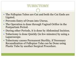 TUBECTOMY
 The Fallopian Tubes are Cut and both the Cut Ends are
Ligated.
 Prevents Entry of Ovum into Uterus.
 The Operation is done through Vaginal Orifice in the
Postpartum Period.
 During other Periods, it is done by Abdominal Incision.
 Tubectomy is done Quickly (in few minutes) by using a
Laparoscope.
 Tubectomy causes Permanent Sterility, if Necessary
Recanalization of Fallopian Tube can be Done using
Plastic Tube by another Surgical Procedure.
 