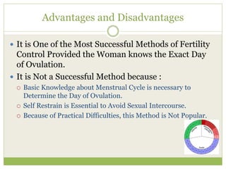 Advantages and Disadvantages
 It is One of the Most Successful Methods of Fertility
Control Provided the Woman knows the Exact Day
of Ovulation.
 It is Not a Successful Method because :
 Basic Knowledge about Menstrual Cycle is necessary to
Determine the Day of Ovulation.
 Self Restrain is Essential to Avoid Sexual Intercourse.
 Because of Practical Difficulties, this Method is Not Popular.
 