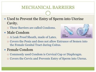 MECHANICAL BARRIERS
 Used to Prevent the Entry of Sperm into Uterine
Cavity.
 These Barriers are called Condoms.
 Male Condom
 A Leak Proof Sheath, made of Latex.
 Covers the Penis and does not allow Entrance of Semen into
the Female Genital Tract during Coitus.
 Female Condom
 Commonly used Condom is Cervical Cap or Diaphragm.
 Covers the Cervix and Prevents Entry of Sperm into Uterus.
 