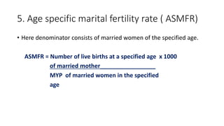 5. Age specific marital fertility rate ( ASMFR)
• Here denominator consists of married women of the specified age.
ASMFR = Number of live births at a specified age x 1000
of married mother_________________
MYP of married women in the specified
age
 