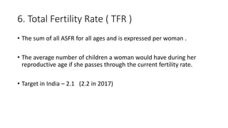 6. Total Fertility Rate ( TFR )
• The sum of all ASFR for all ages and is expressed per woman .
• The average number of children a woman would have during her
reproductive age if she passes through the current fertility rate.
• Target in India – 2.1 (2.2 in 2017)
 