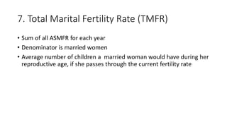 7. Total Marital Fertility Rate (TMFR)
• Sum of all ASMFR for each year
• Denominator is married women
• Average number of children a married woman would have during her
reproductive age, if she passes through the current fertility rate
 