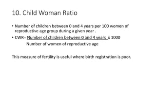 10. Child Woman Ratio
• Number of children between 0 and 4 years per 100 women of
reproductive age group during a given year .
• CWR= Number of children between 0 and 4 years x 1000
Number of women of reproductive age
This measure of fertility is useful where birth registration is poor.
 