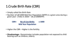 1.Crude Birth Rate (CBR)
• Simply called the Birth Rate
• Number of LB/1000 Mid Year Population (MYP) in a given area during a
given year ( India in 2020 – 18.2/1000MYP)
CBR= No of Live Births x 1000
Mid Year Population
• Higher the CBR – Higher is the fertility
• Disadvantage– Denominator includes population not exposed to child
bearing such as children, elderly
 