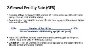 2.General Fertility Rate (GFR)
• Number of Live Births per 1000 women of reproductive age (15-49 years)
irrespective of their marital status
• Denominator restricted to women of child bearing age – therefore a better
indicator than CBR
GFR= ______ Number of live births _______________ x 1000
MYP of women in child bearing age (15 -49 years)
• India- 76.2 children born to every thousand women aged 15-49 years.
( Rural -83.8 and Urban – 60.8 )(2015 SRS)
• Limitation – Not all women in reproductive age group are exposed to risk
of child birth ( unmarried women)
 