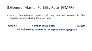 3.General Marital Fertility Rate (GMFR)
• Here , denominator consists of only married women in the
reproductive age, during the given year.
GMFR =___________Number of live births_______________ x 1000
MYP of married women in the reproductive age group
 