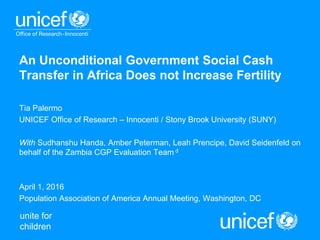 unite for
children
An Unconditional Government Social Cash
Transfer in Africa Does not Increase Fertility
Tia Palermo
UNICEF Office of Research – Innocenti / Stony Brook University (SUNY)
With Sudhanshu Handa, Amber Peterman, Leah Prencipe, David Seidenfeld on
behalf of the Zambia CGP Evaluation Team d
April 1, 2016
Population Association of America Annual Meeting, Washington, DC
 