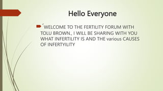 Hello Everyone
´WELCOME TO THE FERTILITY FORUM WITH
TOLU BROWN., I WILL BE SHARING WITH YOU
WHAT INFERTILITY IS AND THE various CAUSES
OF INFERTYILITY
 