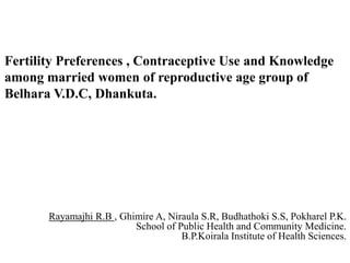 Fertility Preferences , Contraceptive Use and Knowledge
among married women of reproductive age group of
Belhara V.D.C, Dhankuta.
Rayamajhi R.B , Ghimire A, Niraula S.R, Budhathoki S.S, Pokharel P.K.
School of Public Health and Community Medicine.
B.P.Koirala Institute of Health Sciences.
 