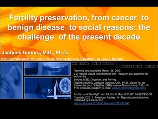 Fertility preservation, from cancer to
benign disease to social reasons: the
challenge of the present decade
Jacques Donnez, M.D., Ph.D.
Infertility Research Unit, Socie te de Recherche pour l'Infertilite , Brussels, Belgium

Received and accepted March 26, 2013.
J.D. reports Board membership with PregLem and payment for
lectures by
Serono, MSD, Organon, and Ferring.
Reprint requests: Jacques Donnez, M.D., Ph.D., Socie te de
Recherche pour l'Infertilite (SRI), avenue Grandchamp, 143, - B1150 Brussels, Belgium (E-mail: jacques.donnez@gmail.com).
Fertility and Sterility® Vol. 99, No. 6, May 2013 0015-0282/$36.00
Copyright ©2013 American Society for Reproductive Medicine,
Published by Elsevier Inc.
http://dx.doi.org/10.1016/j.fertnstert.2013.03.040

 