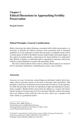 21
Ethical Principles: General Considerations
Before discussing the ethical dilemmas associated with fertility preservation, it is
necessary to describe the ethical constructs most commonly used to formulate
guidelines. It is also important to realize that any policy or guideline needs to have
a certain degree of built-in ﬂexibility, because natural rights and human dignity, in
the context of creating families, cannot always be clearly deﬁned. It is understand-
ably difﬁcult to balance an individual right to reproductive autonomy and privacy
with the societal obligations to protect the potentiality of life.
The most common ethical norms used to conduct ethical analyses are based on
the ﬁve autonomy, beneﬁcence, nonmaleﬁcence, justice, and veracidity.
Autonomy
Autonomy or respect for persons, acknowledges an individual’s right to hold views,
makes choices and takes actions on the basis of personal values and beliefs. This
principle is at the base of informed consent and respect for privacy. In the reproduc-
tive ﬁeld, this principle is the basis for reproductive rights and reproductive choices.
Some examples: Should fertility preservation be offered to a woman who knows
that her prognosis for long-term survival is uncertain? Should a widower be permit-
ted to use embryos frozen while his wife was alive, and to use a member of his
wife’s family as a gestational carrier?
P. Patrizio, M.D., MBE, HCLD(*)
Yale Fertility Center and REI Medical Practice,
150 Sargent Drive (2nd Floor), New Haven, CT 06511, USA
e-mail: Pasquale.Patrizio@yale.edu
Chapter 2
Ethical Discussions in Approaching Fertility
Preservation
Pasquale Patrizio
E. Seli and A. Agarwal(eds.), Fertility Preservation in Males: Emerging Technologies
and Clinical Applications, DOI 10.1007/978-1-4614-5620-9_2,
© Springer Science+Business Media New York 2012
 