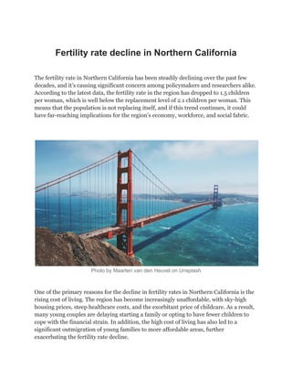 Fertility rate decline in Northern California
The fertility rate in Northern California has been steadily declining over the past few
decades, and it’s causing significant concern among policymakers and researchers alike.
According to the latest data, the fertility rate in the region has dropped to 1.5 children
per woman, which is well below the replacement level of 2.1 children per woman. This
means that the population is not replacing itself, and if this trend continues, it could
have far-reaching implications for the region’s economy, workforce, and social fabric.
Photo by Maarten van den Heuvel on Unsplash
One of the primary reasons for the decline in fertility rates in Northern California is the
rising cost of living. The region has become increasingly unaffordable, with sky-high
housing prices, steep healthcare costs, and the exorbitant price of childcare. As a result,
many young couples are delaying starting a family or opting to have fewer children to
cope with the financial strain. In addition, the high cost of living has also led to a
significant outmigration of young families to more affordable areas, further
exacerbating the fertility rate decline.
 