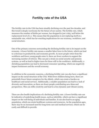Fertility rate of the USA
The fertility rate in the USA has been steadily declining over the past few decades, and
this trend is deeply worrisome for the future of our society. The fertility rate, which
measures the number of births per woman, has dropped to just 1.665, well below the
replacement level of 2.1. This means that the population is not replacing itself at a
sustainable rate, which has far-reaching implications for our economy, workforce, and
social structure.
One of the primary concerns surrounding the declining fertility rate is its impact on the
economy. A lower fertility rate means a smaller labor force in the future, which can lead
to a decrease in productivity and economic growth. As more people retire from the
workforce and fewer young people enter it, there are fewer workers to support the
increasing number of retirees. This can put a strain on social security and pension
systems, as well as lead to higher taxes for those still in the workforce. Additionally, a
shrinking population can lead to decreased consumer spending, which can negatively
impact businesses and the overall economy.
In addition to the economic concerns, a declining fertility rate can also have a significant
impact on the social structure of the USA. With fewer children being born, there are
potentially fewer future caregivers for the elderly, which can create a burden on
healthcare and social services. Additionally, a smaller population can lead to a lack of
diversity and innovation, as there are fewer people contributing new ideas and
perspectives. This can stifle creativity and lead to a less dynamic and vibrant society.
There are also health implications of a declining fertility rate. A lower fertility rate can
be indicative of underlying health issues, such as infertility, which can have a significant
impact on the well-being of individuals and families. It can also lead to an aging
population, which can strain healthcare systems and resources. As the population ages,
there may be an increased need for long-term care and medical services, which can be
costly and difficult to provide.
 