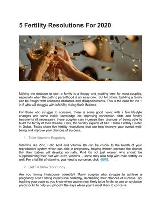 5 Fertility Resolutions For 2020
Making the decision to start a family is a happy and exciting time for most couples,
especially when the path to parenthood is an easy one. But for others, building a family
can be fraught with countless obstacles and disappointments. This is the case for the 1
in 8 who will struggle with infertility during their lifetimes.
For those who struggle to conceive, there is some good news: with a few lifestyle
changes and some inside knowledge on improving conception odds and fertility
treatments (if necessary), these couples can increase their chances of being able to
build the family of their dreams. Here, the fertility experts of CRE Dallas Fertility Center
in Dallas, Texas share five fertility resolutions that can help improve your overall well-
being and improve your chances of success.
1. Take Vitamins Regularly
Vitamins like Zinc, Folic Acid and Vitamin B6 can be crucial to the health of your
reproductive system which can aide in pregnancy, helping women increase the chance
that their babies will develop normally. And it’s not just women who should be
supplementing their diet with extra vitamins – some may also help with male fertility as
well. For a full list of vitamins, you need to conceive, click HERE.
2. Get To Know Your Body
Are you timing intercourse correctly? Many couples who struggle to achieve a
pregnancy aren’t timing intercourse correctly, decreasing their chances of success. Try
tracking your cycle so you know when you’re most likely to be fertile, or use an ovulation
predictor kit to help you pinpoint the days when you’re most likely to conceive.
 