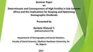Seminar Paper
on
Determinants and Consequences of High Fertility in Sub-Saharan
Africa and the Implications for Reaping and Optimizing
Demographic Dividends
Presented by
Bankole Olatunji T.
(SSP14/15/H/1774)
Department of Demography and Social Statistics,
Faculty of Social Sciences, Obafemi Awolowo University, Ile-
Ife, Nigeria
2017
 