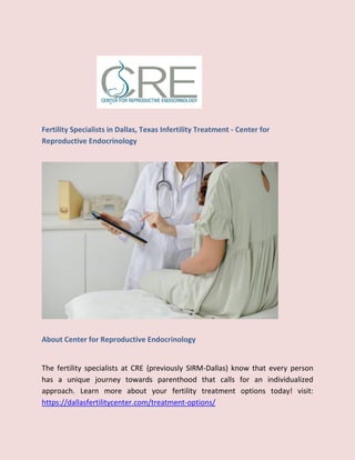 Fertility Specialists in Dallas, Texas Infertility Treatment - Center for
Reproductive Endocrinology
About Center for Reproductive Endocrinology
The fertility specialists at CRE (previously SIRM-Dallas) know that every person
has a unique journey towards parenthood that calls for an individualized
approach. Learn more about your fertility treatment options today! visit:
https://dallasfertilitycenter.com/treatment-options/
 