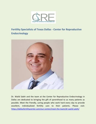 Fertility Specialists of Texas Dallas - Center for Reproductive
Endocrinology
Dr. Walid Saleh and the team at the Center for Reproductive Endocrinology in
Dallas are dedicated to bringing the gift of parenthood to as many patients as
possible. Meet the friendly, caring people who work hard every day to provide
excellent, individualized fertility care to their patients. Please visit:
https://dallasfertilitycenter.com/our-center/meet-the-team/dr-walid-saleh/
 