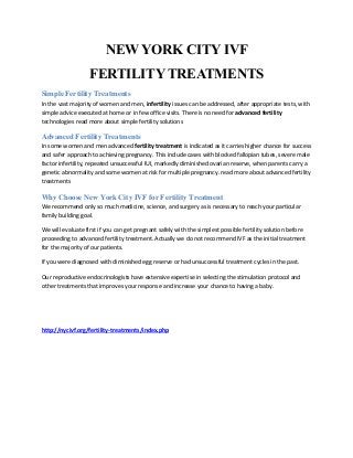 NEW YORK CITY IVF
FERTILITY TREATMENTS
Simple Fertility Treatments
In the vast majority of women and men, infertility issues can be addressed, after appropriate tests, with
simple advice executed at home or in few office visits. There is no need for advanced fertility
technologies read more about simple fertility solutions
Advanced Fertility Treatments
In some women and men advanced fertility treatment is indicated as it carries higher chance for success
and safer approach to achieving pregnancy. This include cases with blocked fallopian tubes, severe male
factor infertility, repeated unsuccessful IUI, markedly diminished ovarian reserve, when parents carry a
genetic abnormality and some women at risk for multiple pregnancy. read more about advanced fertility
treatments
Why Choose New York City IVF for Fertility Treatment
We recommend only so much medicine, science, and surgery as is necessary to reach your particular
family building goal.
We will evaluate first if you can get pregnant safely with the simplest possible fertility solution before
proceeding to advanced fertility treatment. Actually we do not recommend IVF as the initial treatment
for the majority of our patients.
If you were diagnosed with diminished egg reserve or had unsuccessful treatment cycles in the past.
Our reproductive endocrinologists have extensive expertise in selecting the stimulation protocol and
other treatments that improves your response and increase your chance to having a baby.
http://nycivf.org/fertility-treatments/index.php
 