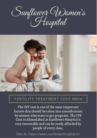 Sunflower Women's
Hospital
FERTILITY TREATMENT COST INDIA
The IVF cost is one of the most important
factors that should be taken into consideration
by women who want to get pregnant. The IVF
Cost in Ahmedabad at Sunflower Hospital is
very reasonable and can be easily afforded by
people of every class.
Visit At: https://www.sunflowerhospital.in/
 