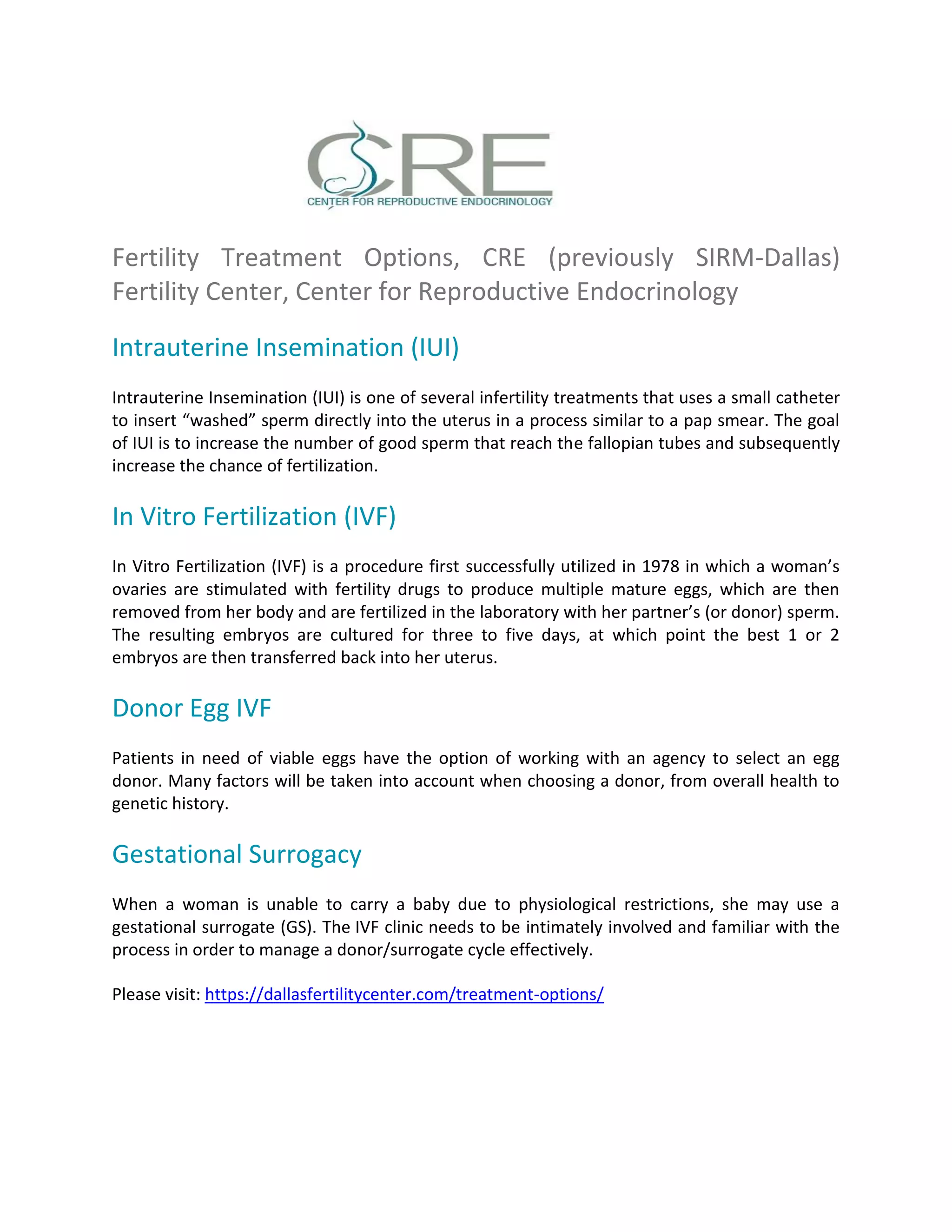 Fertility Treatment Options, CRE (previously SIRM-Dallas)
Fertility Center, Center for Reproductive Endocrinology
Intrauterine Insemination (IUI)
Intrauterine Insemination (IUI) is one of several infertility treatments that uses a small catheter
to insert “washed” sperm directly into the uterus in a process similar to a pap smear. The goal
of IUI is to increase the number of good sperm that reach the fallopian tubes and subsequently
increase the chance of fertilization.
In Vitro Fertilization (IVF)
In Vitro Fertilization (IVF) is a procedure first successfully utilized in 1978 in which a woman’s
ovaries are stimulated with fertility drugs to produce multiple mature eggs, which are then
removed from her body and are fertilized in the laboratory with her partner’s (or donor) sperm.
The resulting embryos are cultured for three to five days, at which point the best 1 or 2
embryos are then transferred back into her uterus.
Donor Egg IVF
Patients in need of viable eggs have the option of working with an agency to select an egg
donor. Many factors will be taken into account when choosing a donor, from overall health to
genetic history.
Gestational Surrogacy
When a woman is unable to carry a baby due to physiological restrictions, she may use a
gestational surrogate (GS). The IVF clinic needs to be intimately involved and familiar with the
process in order to manage a donor/surrogate cycle effectively.
Please visit: https://dallasfertilitycenter.com/treatment-options/
 