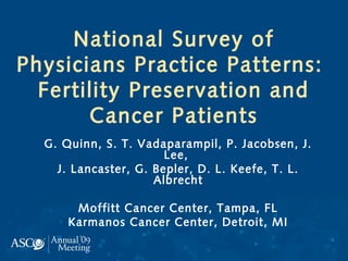 National Survey of
Physicians Practice Patterns:
Fertility Preservation and
Cancer Patients
G. Quinn, S. T. Vadaparampil, P. Jacobsen, J.
Lee,
J. Lancaster, G. Bepler, D. L. Keefe, T. L.
Albrecht
Moffitt Cancer Center, Tampa, FL
Karmanos Cancer Center, Detroit, MI
 