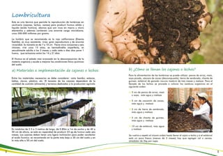 Lombricultura
a) Materiales e implementación de cajones o lechos: b) ¿Cómo se llenan los cajones o lechos?
Esta es una técnica que permite la reproducción de lombrices en
cautiverio (cajones, lechos, camas) para producir humus sólido y
líquido (ácido húmico); abonos que son ricos en macro y micro
elementos y además contienen una enorme carga microbiana,
unos 200.000 millones por gramo.
La lombriz que se recomienda es la roja californiana (Eisenia
foetida), es muy resistente, vivaz, gran reproductora y de enorme
voracidad. Su tamaño es de 7 a 10 cm. Tiene cinco corazones y seis
riñones; vive unos 15 años, es hermafrodita imperfecta, es
sexualmente adulta a los 3 meses y cada siete o diez días pone 1
huevo, que eclosiona entre los 14 y 21 días.
El Humus es el estado más avanzado en la descomposición de la
materia orgánica y ayuda a mejorar las condiciones físico-químicas
del suelo.
Entre los materiales necesarios se debe considerar: caña bambú, estacas,
tablas, clavos, plástico, etc. El tamaño de los cajones dependerá de la
cantidad de sustrato (alimento) y terrenos dedicados a la producción agrícola.
En módulos de 2.5 a 3 metros de largo, de 0.80m a 1m de ancho y de 40 a
50 cm de altura, se está en capacidad de producir 25 qq de humus cada seis
meses. Los cajones deben tener una ligera inclinación para poder recolectar
el ácido húmico; se recomienda en la parte más baja a 30 cm del suelo y en
la más alta a 50 cm del suelo.
Para la alimentación de las lombrices se puede utilizar: panca de arroz, maíz,
soya picada, cáscara de cacao (descompuesto), tierra de sembrado, chanta de
guineo, estiércol de ganado vacuno maduro de tres meses y melaza. Para el
llenado de los lechos se procede a colocar los residuos orgánicos en el
siguiente orden:
5 cm de panca de arroz, maíz
o soya, más agua y melaza
5 cm de cascarón de cacao,
más agua y melaza
5 cm de tierra de sembrado,
más agua y melaza
5 cm de chanta de guineo,
más agua y melaza
10 cm de estiércol, más agua
y melaza.
Se vuelve a repetir el mismo orden hasta llenar el cajón o lecho y si el estiércol
está un poco fresco (menos de 3 meses) hay que agregar cal o ceniza,
alrededor de 2kg por capa.
2 3
 