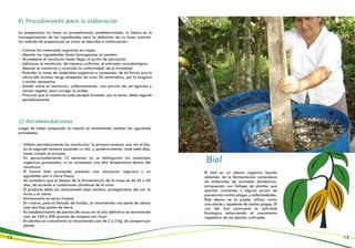 b) Procedimiento para la elaboración
c) Recomendaciones
La preparación no tiene un procedimiento predeterminado; lo básico es la
homogenización de los ingredientes para la obtención de un buen sustrato.
Un método de preparación es como se describe a continuación:
Luego de haber preparado la mezcla se recomienda realizar las siguientes
actividades:
Voltear periódicamente los montículos: la primera semana una vez al día;
en la segunda semana pasando un día; y, posteriormente, cada siete días,
hasta cumplir el proceso.
En aproximadamente 12 semanas no se distinguirán los materiales
orgánicos procesados, ni se constatará una alta temperatura dentro del
montículo.
El humus bien procesado presenta una coloración negruzca y un
agradable olor a tierra fresca.
Se considera que el tiempo de la fermentación de la masa es de 45 a 60
días, de acuerdo a condiciones climáticas de la zona.
El producto debe ser almacenado bajo sombra, protegiéndolo del sol, la
lluvia y el viento.
Almacenarlo es sacos limpios.
En viveros, para el llenado de fundas, se recomienda una parte de abono
más dos/tres partes de tierra.
En establecimiento de plantas de cacao en el sitio definitivo se recomienda
usar de 250 a 500 gramos de compost por hoyo.
En plantas en crecimiento se recomienda usar de 2 a 3 Kg. de compost por
planta.
Colocar los materiales orgánicos en capas.
Mezclar los ingredientes hasta homogenizar el montón.
Humedecer el montículo hasta llegar al punto de saturación.
Adicionar al montículo, de manera uniforme, el activador microbiológico.
Mezclar el montículo y controlar la uniformidad de la humedad.
Extender la masa de materiales orgánicos a compostar, de tal forma que la
altura del montón tenga alrededor de unos 50 centímetros, por la longitud
y ancho necesarios.
Añadir sobre el montículo, uniformemente, una porción de cal agrícola o
ceniza vegetal, para corregir la acidez.
Procurar que el montículo esté siempre húmedo; por lo tanto, debe regarse
periódicamente.
12 13
Biol
El biol es un abono orgánico líquido
obtenido de la fermentación anaeróbica
de estiércoles de animales domésticos,
enriquecido con follajes de plantas que
aportan nutrientes o alguna acción de
prevención contra plagas y enfermedades.
Este abono se lo puede utilizar como
inoculante y repelente de ciertas plagas. El
uso del biol promueve la actividad
fisiológica estimulando el crecimiento
vegetativo de las plantas cultivadas.
 