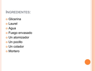 INGREDIENTES:
 Glicerina
 Laurel
 Agua
 Fuego envasado
 Un atomizador
 Un pocillo
 Un colador
 Mortero
 