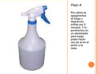 Paso 4:
Por ultimo le
apagaremos
al fuego y
dejaremos
enfriar por 5
minutos. Y lo
pondremos en
un atomizador
para luego
poder hacer
uso de el en el
jardín o la
casa.
 