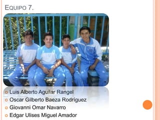 EQUIPO 7.
 Luis Alberto Aguilar Rangel
 Oscar Gilberto Baeza Rodríguez
 Giovanni Omar Navarro
 Edgar Ulises Miguel Amador
 