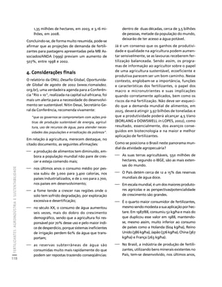 FERTILIZANTES: AGROINDÚSTRIA E SUSTENTABILIDADE 
118 
Créditos Sumário Apresentação Home 
1,35 milhões de hectares, em 2003, e 3,16 mi-lhões, 
em 2008. 
Concluindo-se, de forma muito resumida, pode-se 
afirmar que as projeções de demanda de fertili-zantes 
para pastagens apresentadas pela MB As-sociados/ 
ANDA (1999) previam um aumento de 
507%, entre 1998 e 2002. 
4. Considerações finais 
O relatório da ONU, Desafio Global, Oportunida-de 
Global de agosto de 2002 (www.riomaisdez. 
org.br), uma verdadeira agenda para a Conferên-cia 
"Rio + 10", realizada na capital sul-africana, foi 
mais um alerta para a necessidade do desenvolvi-mento 
ser sustentável. Nitin Desai, Secretário Ge-ral 
da Conferência, recomenda vivamente: 
"que os governos se comprometam com ações prá-ticas 
de produção sustentável de energia, agricul-tura, 
uso de recursos de água, para atender neces-sidades 
das populações e erradicação da pobreza". 
Em relação à agricultura, merecem destaque, no 
citado documento, as seguintes afirmações: 
⎯ a produção de alimentos tem diminuído, em-bora 
a população mundial não pare de cres-cer 
e esteja comendo mais; 
⎯ nos últimos anos o consumo médio por pes-soa 
subiu de 3.000 para 3.400 calorias, nos 
países industrializados, e de 2.100 para 2.700, 
nos países em desenvolvimento; 
⎯ a fome tende a crescer nas regiões onde o 
solo tem sofrido degradação, por exploração 
excessiva e desertificação; 
⎯ no século XX, o consumo de água aumentou 
seis vezes, mais do dobro do crescimento 
demográfico, sendo que a agricultura foi res-ponsável 
por 70% desse uso e pelo maior índi-ce 
de desperdício, porque sistemas ineficientes 
de irrigação perdem 60% da água que trans-portam; 
⎯ as reservas subterrâneas de água são 
consumidas muito mais rapidamente do que 
podem ser repostas trazendo conseqüências: 
dentro de duas décadas, cerca de 3,5 bilhões 
de pessoas, metade da população do mundo, 
deixarão de ter acesso a água potável. 
Já é um consenso que os ganhos de produtivi-dade 
e qualidade na agricultura podem aumen-tar 
sensivelmente, se as lavouras receberem fer-tilização 
balanceada. Sendo assim, os progra-mas 
de informação ao agricultor sobre o papel 
de uma agricultura sustentável, ecoeficiente e 
produtiva parecem ser um bom caminho. Nesse 
contexto, englobam-se a importância, funções 
e características dos fertilizantes, o papel dos 
macro e micronutrientes e suas implicações 
quando corretamente aplicados, bem como os 
riscos da má fertilização. Não deve ser esqueci-do 
que a demanda mundial de alimentos, em 
2025, deverá atingir 3,97 bilhões de toneladas e 
que a produtividade poderá alcançar 4,5 t/ano 
(BORLANG e DOWSWELL in LOPES, 2002), como 
resultado, essencialmente, dos avanços conse-guidos 
em biotecnologia e na maior e melhor 
aplicação de fertilizantes. 
Como se posiciona o Brasil neste panorama mun-dial 
da atividade agropecuária? 
⎯ As suas terras agricultáveis, 550 milhões de 
hectares, segundo o IBGE, são as mais exten-sas 
do mundo. 
⎯ O País detém cerca de 12 a 15% das reservas 
mundiais de água doce. 
⎯ Em escala mundial, é um dos maiores produto-res 
agrícolas e as perspectivas/potencialidade 
de crescimento são grandes. 
⎯ É o quarto maior consumidor de fertilizantes, 
mesmo sendo modesta a sua aplicação por hec-tare. 
Em 1987/88, consumiu 52 kg/ha e mais do 
que duplicou esse valor em 1988, mantendo-se, 
mesmo assim, muito inferior ao consumo 
de países como a Holanda (604 kg/ha), Reino 
Unido (386 kg/ha), Japão (376 kg/ha), China (367 
kg/ha) e França (263 kg/ha). 
⎯ No Brasil, a indústria de produção de fertili-zantes, 
utilizando bens minerais existentes no 
País, tem-se desenvolvido, nos últimos anos, 
 
